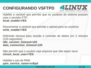 CONFIGURANDO VSFTPD
Habilite a variável que permite que os usuários do sistema possam
usar o servidor FTP:
local_enable=YES

Descomente a variável que permite o upload para os usuários:
write_enable=YES

Definindo timeout para sessão e conexão de dados em 2 minutos
(120 segundos):
idle_session_timeout=120
data_connection_timeout=120

Não permitir que o usuário veja arquivos que não sejam seus:
chroot_local_user=YES

Habilite o uso do PAM:
pam_service_name=vsftpd
                          www.4linux.com.br                    14 / 36
 