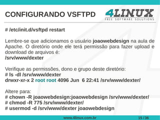 CONFIGURANDO VSFTPD

# /etc/init.d/vsftpd restart

Lembre-se que adicionamos o usuário joaowebdesign na aula de
Apache. O diretório onde ele terá permissão para fazer upload e
download de arquivos é:
/srv/www/dexter

Verifique as permissões, dono e grupo deste diretório:
# ls -dl /srv/www/dexter
drwxr-xr-x 2 root root 4096 Jun 6 22:41 /srv/www/dexter/

Altere para:
# chown -R joaowebdesign:joaowebdesign /srv/www/dexter/
# chmod -R 775 /srv/www/dexter/
# usermod -d /srv/www/dexter joaowebdesign
                           www.4linux.com.br            15 / 36
 