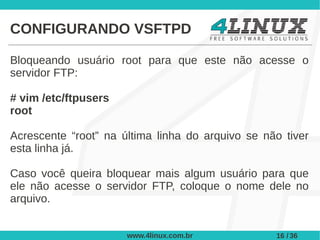 CONFIGURANDO VSFTPD

Bloqueando usuário root para que este não acesse o
servidor FTP:

# vim /etc/ftpusers
root

Acrescente “root” na última linha do arquivo se não tiver
esta linha já.

Caso você queira bloquear mais algum usuário para que
ele não acesse o servidor FTP, coloque o nome dele no
arquivo.


                      www.4linux.com.br           16 / 36
 
