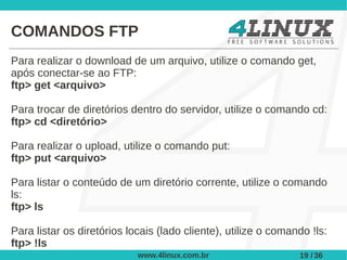 COMANDOS FTP
Para realizar o download de um arquivo, utilize o comando get,
após conectar-se ao FTP:
ftp> get <arquivo>

Para trocar de diretórios dentro do servidor, utilize o comando cd:
ftp> cd <diretório>

Para realizar o upload, utilize o comando put:
ftp> put <arquivo>

Para listar o conteúdo de um diretório corrente, utilize o comando
ls:
ftp> ls

Para listar os diretórios locais (lado cliente), utilize o comando !ls:
ftp> !ls
                            www.4linux.com.br                   19 / 36
 