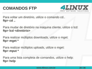 COMANDOS FTP

Para voltar um diretório, utilize o comando cd..
ftp> cd ..

Para mudar de diretório na máquina cliente, utilize o lcd:
ftp> lcd <diretório>

Para realizar múltiplos downloads, utilize o mget:
ftp> mget *

Para realizar múltiplos uploads, utilize o mget:
ftp> mput *

Para uma lista completa de comandos, utilize o help:
ftp> help

                          www.4linux.com.br                  20 / 36
 