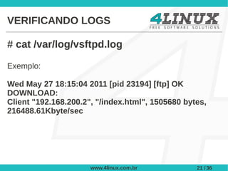 VERIFICANDO LOGS

# cat /var/log/vsftpd.log

Exemplo:

Wed May 27 18:15:04 2011 [pid 23194] [ftp] OK
DOWNLOAD:
Client "192.168.200.2", "/index.html", 1505680 bytes,
216488.61Kbyte/sec




                      www.4linux.com.br           21 / 36
 