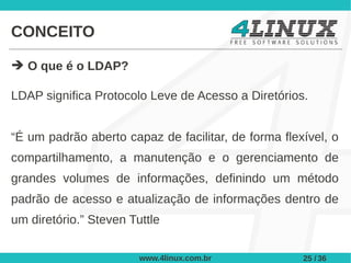 CONCEITO

➔ O que é o LDAP?

LDAP significa Protocolo Leve de Acesso a Diretórios.


“É um padrão aberto capaz de facilitar, de forma flexível, o
compartilhamento, a manutenção e o gerenciamento de
grandes volumes de informações, definindo um método
padrão de acesso e atualização de informações dentro de
um diretório.” Steven Tuttle


                        www.4linux.com.br            25 / 36
 