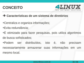 CONCEITO

➔ Características de um sistema de diretórios

➔Centraliza e organiza informações;
➔Evita redundância;
➔É otimizado para fazer pesquisas, pois utiliza algoritmos
de busca sofisticados;
➔Podem     ser   distribuídos,      isto     é,   não   precisam
necessariamente armazenar suas informações em um
mesmo local.


                         www.4linux.com.br                26 / 36
 