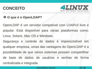 CONCEITO

➔ O que é o OpenLDAP?

OpenLDAP é um servidor compatível com LDAPv3 livre e
popular. Está disponível para várias plataformas como:
Linux, Solaris, Mac OS e Windows.
Segurança e controle de dados é imprescindível em
qualquer empresa, umas das vantagens do OpenLDAP é a
possibilidade de que vários sistemas possam compartilhar
de base de dados de usuários e senhas de forma
centralizada e integrada.
                       www.4linux.com.br         28 / 36
 