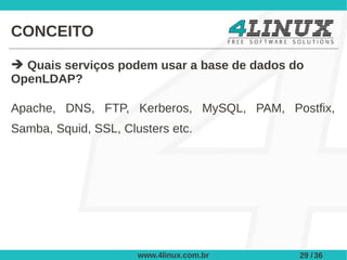 CONCEITO

➔ Quais serviços podem usar a base de dados do
OpenLDAP?

Apache, DNS, FTP, Kerberos, MySQL, PAM, Postfix,
Samba, Squid, SSL, Clusters etc.




                      www.4linux.com.br      29 / 36
 