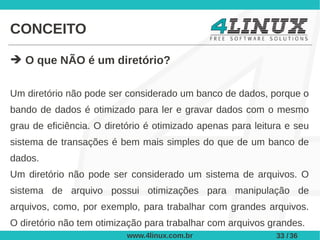 CONCEITO

➔ O que NÃO é um diretório?

Um diretório não pode ser considerado um banco de dados, porque o
bando de dados é otimizado para ler e gravar dados com o mesmo
grau de eficiência. O diretório é otimizado apenas para leitura e seu
sistema de transações é bem mais simples do que de um banco de
dados.
Um diretório não pode ser considerado um sistema de arquivos. O
sistema de arquivo possui otimizações para manipulação de
arquivos, como, por exemplo, para trabalhar com grandes arquivos.
O diretório não tem otimização para trabalhar com arquivos grandes.
                          www.4linux.com.br                  33 / 36
 