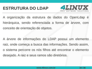 ESTRUTURA DO LDAP

A organização da estrutura de dados do OpenLdap é
hierárquica, sendo referenciada a forma de árvore, com
conceito de orientação de objetos.


A árvore de informações do LDAP possui um elemento
raiz, onde começa a busca das informações. Sendo assim,
o sistema percorre os nós filhos até encontrar o elemento
desejado. A raiz e seus ramos são diretórios.


                       www.4linux.com.br          34 / 36
 