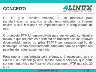 CONCEITO

O FTP (File Transfer Protocol) é um protocolo para
transferências de arquivos amplamente utilizado na internet
devido a sua facilidade de implementação e simplicidade de
uso.

O protocolo FTP foi desenvolvido para ser versátil, confiável e
rápido, o que fez com este sistema de transferência de arquivos
desenvolvido antes da pilha TCP/IP se tornasse padrão de
tecnologia, sendo posteriormente adaptado para se adaptar aos
padrões de redes existentes hoje.

Para que a transferência seja efetuada, é necessário que o
cliente FTP estabeleça uma sessão com o servidor, que pode
ser em modo Ativo ou Passivo. As portas que o FTP usa são 20
e 21.
                        www.4linux.com.br                4 / 36
 