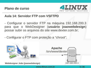 Plano de curso

Aula 14: Servidor FTP com VSFTPD

- Configurar o servidor FTP na máquina 192.168.200.3
para que o WebDesigner (usuário joaowebdesign)
possar subir os arquivos do site www.dexter.com.br;

- Configurar o FTP com proteção a “chroot”;


                                         Apache
                                     /srv/www/dexter


Webdesigner João (joaowebdesign)                  192.168.200.3
                            www.4linux.com.br                     5 / 36
 