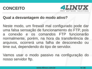 CONCEITO

Qual a desvantagem do modo ativo?

Neste modo, um firewall mal configurado pode dar
uma falsa sensação de funcionamento do FTP, pois
a conexão e os comandos FTP funcionarão
normalmente, porém, na hora da transferência de
arquivos, ocorrerá uma falha de desconexão ou
time out, dependendo do tipo de servidor.

Vamos usar o modo passivo na configuração do
nosso servidor ftp.

                  www.4linux.com.br        9 / 36
 