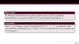 Observação.
Da definição de determinante, podemos observar que o grau do polinômio
caracterı́sticos p(t) é igual a ordem de [T]β
β, que é igual a dimensão de V .
Proposição.
Sejam V um R-espaço vetorial de dimensão finita e T : V → V um operador linear
com polinômio caracterı́stico p(t). Então λ ∈ R é um autovalor de T se, e somente se,
λ é raiz de p(t)
12 / 52
 
