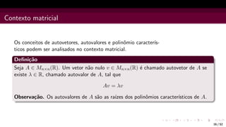 Contexto matricial
Os conceitos de autovetores, autovalores e polinômio caracterı́s-
ticos podem ser analisados no contexto matricial.
Definição
Seja A ∈ Mn×n(R). Um vetor não nulo v ∈ Mn×n(R) é chamado autovetor de A se
existe λ ∈ R, chamado autovalor de A, tal que
Av = λv
Observação. Os autovalores de A são as raı́zes dos polinômios caracterı́sticos de A.
16 / 52
 