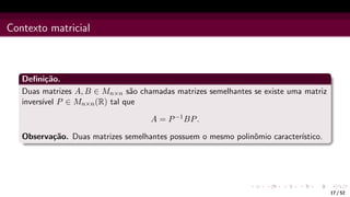 Contexto matricial
Definição.
Duas matrizes A, B ∈ Mn×n são chamadas matrizes semelhantes se existe uma matriz
inversı́vel P ∈ Mn×n(R) tal que
A = P−1BP.
Observação. Duas matrizes semelhantes possuem o mesmo polinômio caracterı́stico.
17 / 52
 