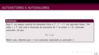 AUTOVETORES E AUTOVALORES
Definição
Seja V um espaço vetorial de dimensão finita e T : V → V um operador linear. Um
vetor v ∈ V não nulo é chamado de autovetor de T se existe λ ∈ R, chamado
autovalor, tal que
Tv = λv
Neste caso, dizemos que v é um autovetor associado ao autovalor λ
2 / 52
 