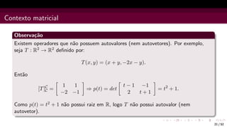 Contexto matricial
Observação
Existem operadores que não possuem autovalores (nem autovetores). Por exemplo,
seja T : R2 → R2 definido por:
T(x, y) = (x + y, −2x − y).
Então
[T]C
C =

1 1
−2 −1

⇒ p(t) = det

t − 1 −1
2 t + 1

= t2
+ 1.
Como p(t) = t2 + 1 não possui raiz em R, logo T não possui autovalor (nem
autovetor).
21 / 52
 