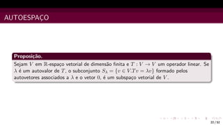 AUTOESPAÇO
Proposição.
Sejam V em R-espaço vetorial de dimensão finita e T : V → V um operador linear. Se
λ é um autovalor de T, o subconjunto Sλ = {v ∈ V.Tv = λv} formado pelos
autovetores associados a λ e o vetor 0, é um subspaço vetorial de V .
22 / 52
 