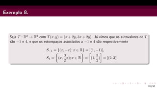 Exemplo 8.
Seja T : R2 → R2 com T(x, y) = (x + 2y, 3x + 2y). Já vimos que os autovalores de T
são −1 e 4, e que os estoespaços associados a −1 e 4 são respectivamente
S−1 = {(x, −x); x ∈ R} = [(1, −1)],
S4 =

(x,
3
2
x); x ∈ R

=

(1,
3
2
)

= [(2, 3)]
24 / 52
 