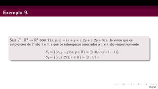 Exemplo 9.
Seja T : R3 → R3 com T(x, y, z) = (x + y + z, 2y + z, 2y + 3z). Já vimos que os
autovalores de T são 1 e 4, e que os estoespaços associados a 1 e 4 são respectivamente
S1 = {(x, y, −y); x, y ∈ R} = [(1, 0, 0), (0, 1, −1)],
S4 = {(x, x, 2x); x ∈ R} = [(1, 1, 2)]
25 / 52
 