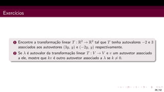 Exercı́cios
1 Encontre a transformação linear T : R2 → R2 tal que T tenha autovalores −2 e 3
associados aos autovetores (3y, y) e (−2y, y) respectivamente.
2 Se λ é autovalor da transformação linear T : V → V e v um autovetor associado
a ele, mostre que kv é outro autovetor associado a λ se k 6= 0.
29 / 52
 