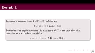Exemplo 1.
Considere o operador linear T : R2 ⇒ R2 definido por
T(x, y) = (x + 2y, 3x + 2y).
Determine se os seguintes vetores são autovetores de T, e em caso afirmativo
determine seus autovalores associados.
u = (1, −1), v = (2, 3) e w = (1, 2).
3 / 52
 