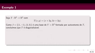 Exemplo 1
Seja T : R2 → R2 com
T(x, y) = (x + 2y, 3x + 2y).
Como β = {(1, −1), (2, 3)} é uma base de V = R2 formada por autovetores de T,
concluı́mos que T é diagonalizável.
Note ainda que a matriz de T na base β
[T]β
β =

−1 0
0 4

é uma matriz diagonal cujos elementos da diagonal principal são os autovalores de T.
34 / 52
 