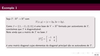 Exemplo 1
Seja T : R2 → R2 com
T(x, y) = (x + 2y, 3x + 2y).
Como β = {(1, −1), (2, 3)} é uma base de V = R2 formada por autovetores de T,
concluı́mos que T é diagonalizável.
Note ainda que a matriz de T na base β
[T]β
β =

−1 0
0 4

é uma matriz diagonal cujos elementos da diagonal principal são os autovalores de T.
34 / 52
 
