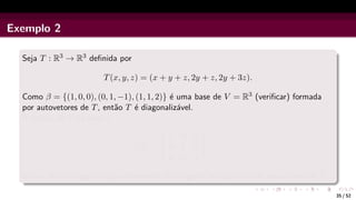 Exemplo 2
Seja T : R3 → R3 definida por
T(x, y, z) = (x + y + z, 2y + z, 2y + 3z).
Como β = {(1, 0, 0), (0, 1, −1), (1, 1, 2)} é uma base de V = R3 (verificar) formada
por autovetores de T, então T é diagonalizável.
A matriz de T na base β
[T]β
β =


1 0 0
0 1 0
0 0 4


é uma matriz diagonal cujos elementos da diagonal principal são os autovalores de T.
35 / 52
 