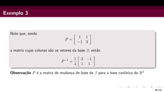 Exemplo 3
Note que, sendo
P =

1 1
−1 3

a matriz cujas colunas são os vetores da base β, então
P−1
=
1
4

3 −1
1 1

Observação P é a matriz de mudança de base de β para a base canônica do R2
38 / 52
 