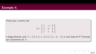 Exemplo 4.
Vimos que a matriz real
A =


1 −1 0
2 3 2
1 1 2


é diagonalizável, pois β = {(1, 0, 1), (−2, 2, 1), (1, −2, −1)} é uma base de R3 formada
por autovetores de A.
40 / 52
 