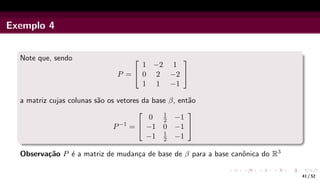 Exemplo 4
Note que, sendo
P =


1 −2 1
0 2 −2
1 1 −1


a matriz cujas colunas são os vetores da base β, então
P−1
=


0 1
2 −1
−1 0 −1
−1 1
2 −1


Observação P é a matriz de mudança de base de β para a base canônica do R3
41 / 52
 