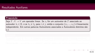 Resultados Auxiliares
Proposição
Seja T : V → V um operador linear. Se vi for um autovetor de T associado ao
autovalor λi ∈ K, e se λi 6= λj para i 6= j, então o conjunto {v1, ..., vn} é linearmente
independente. Em outras palavras Autovetores associados a Autovalores distintos são
L.I.
Corolário
Se dimV = n e T : V → V possui n autovalores distintos, então T é diagonalizável.
Observação a proposição e o corolário anterior podem ser dados no contexto matricial.
43 / 52
 