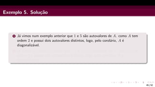 Exemplo 5. Solução
1 Já vimos num exemplo anterior que 1 e 5 são autovalores de A. como A tem
ordem 2 e possui dois autovalores distintos, logo, pelo corolário, A é
diagonalizável.
2 Já vimos no exemplo anterior que 1, 2 e 3 são autovalores de A. como A tem
ordem 3 e possui três autovalores distintos, logo, pelo corolário, A é
diagonalizável.
45 / 52
 