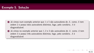 Exemplo 5. Solução
1 Já vimos num exemplo anterior que 1 e 5 são autovalores de A. como A tem
ordem 2 e possui dois autovalores distintos, logo, pelo corolário, A é
diagonalizável.
2 Já vimos no exemplo anterior que 1, 2 e 3 são autovalores de A. como A tem
ordem 3 e possui três autovalores distintos, logo, pelo corolário, A é
diagonalizável.
45 / 52
 