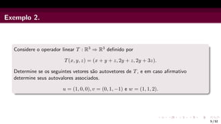 Exemplo 2.
Considere o operador linear T : R3 ⇒ R3 definido por
T(x, y, z) = (x + y + z, 2y + z, 2y + 3z).
Determine se os seguintes vetores são autovetores de T, e em caso afirmativo
determine seus autovalores associados.
u = (1, 0, 0), v = (0, 1, −1) e w = (1, 1, 2).
5 / 52
 