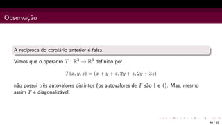 Observação
A recı́proca do corolário anterior é falsa.
Vimos que o operadro T : R3 → R3 definido por
T(x, y, z) = (x + y + z, 2y + z, 2y + 3z)
não possui três autovalores distintos (os autovalores de T são 1 e 4). Mas, mesmo
assim T é diagonalizável.
46 / 52
 