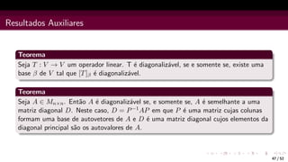 Resultados Auxiliares
Teorema
Seja T : V → V um operador linear. T é diagonalizável, se e somente se, existe uma
base β de V tal que [T]β é diagonalizável.
Teorema
Seja A ∈ Mn×n. Então A é diagonalizável se, e somente se, A é semelhante a uma
matriz diagonal D. Neste caso, D = P−1AP em que P é uma matriz cujas colunas
formam uma base de autovetores de A e D é uma matriz diagonal cujos elementos da
diagonal principal são os autovalores de A.
47 / 52
 