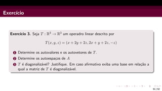 Exercı́cio
Exercı́cio 3. Seja T : R3 → R3 um operadro linear descrito por
T(x, y, z) = (x + 2y + 2z, 2x + y + 2z, −z)
1 Determine os autovalores e os autovetores de T.
2 Determine os autoespaços de A
3 T é diagonalizável? Justifique. Em caso afirmativo exiba uma base em relação a
qual a matriz de T é diagonalizável.
51 / 52
 