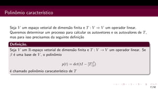 Polinômio caracterı́stico
Seja V um espaço vetorial de dimensão finita e T : V ⇒ V um operador linear.
Queremos determinar um processo para calcular os autovetores e os autovalores de T,
mas para isso precisamos da seguinte definição
Definição.
Seja V um R-espaço vetorial de dimensão finita e T : V → V um operador linear. Se
β é uma base de V , o polinômio
p(t) = det(tI − [T]β
β)
é chamado polinômio caracaterı́stico de T
7 / 52
 