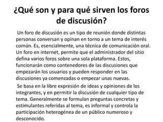 ¿Qué son y para qué sirven los foros 
de discusión? 
Un foro de discusión es un tipo de reunión donde distintas 
personas conversan y opinan en torno a un tema de interés 
común. Es, esencialmente, una técnica de comunicación oral. 
Un foro en internet, permite que el administrador del sitio 
defina varios foros sobre una sola plataforma. Estos, 
funcionarán como contenedores de las discusiones que 
empezarán los usuarios y pueden responder en las 
discusiones ya comenzadas o empezar unas nuevas. 
Se basa en la libre expresión de ideas y opiniones de los 
integrantes, y en permitir la discusión de cualquier tipo de 
tema. Generalmente se formulan preguntas concretas y 
estimulantes referidas al tema, es informal y controla la 
participación heterogénea de un público numeroso y 
desconocido. 
 