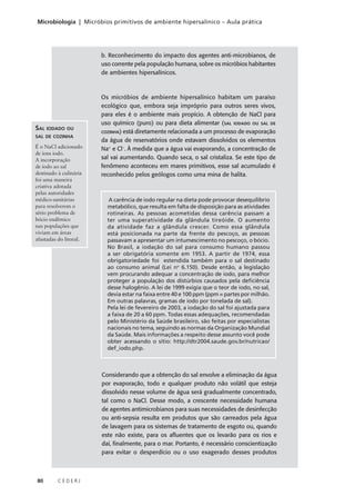 80 C E D E R J
Microbiologia | Micróbios primitivos de ambiente hipersalínico – Aula prática
b. Reconhecimento do impacto dos agentes anti-microbianos, de
uso corrente pela população humana, sobre os micróbios habitantes
de ambientes hipersalínicos.
Os micróbios de ambiente hipersalínico habitam um paraíso
ecológico que, embora seja impróprio para outros seres vivos,
para eles é o ambiente mais propício. A obtenção de NaCl para
uso químico (puro) ou para dieta alimentar (SAL IODADO OU SAL DE
COZINHA) está diretamente relacionada a um processo de evaporação
da água de reservatórios onde estavam dissolvidos os elementos
Na+
e Cl–
. À medida que a água vai evaporando, a concentração de
sal vai aumentando. Quando seca, o sal cristaliza. Se este tipo de
fenômeno aconteceu em mares primitivos, esse sal acumulado é
reconhecido pelos geólogos como uma mina de halita.
SAL IODADO OU
SAL DE COZINHA
É o NaCl adicionado
de íons iodo.
A incorporação
de iodo ao sal
destinado à culinária
foi uma maneira
criativa adotada
pelas autoridades
médico-sanitárias
para resolverem o
sério problema de
bócio endêmico
nas populações que
viviam em áreas
afastadas do litoral.
A carência de iodo regular na dieta pode provocar desequilíbrio
metabólico, que resulta em falta de disposição para as atividades
rotineiras. As pessoas acometidas dessa carência passam a
ter uma superatividade da glândula tireóide. O aumento
da atividade faz a glândula crescer. Como essa glândula
está posicionada na parte da frente do pescoço, as pessoas
passavam a apresentar um intumescimento no pescoço, o bócio.
No Brasil, a iodação do sal para consumo humano passou
a ser obrigatória somente em 1953. A partir de 1974, essa
obrigatoriedade foi estendida também para o sal destinado
ao consumo animal (Lei no
6.150). Desde então, a legislação
vem procurando adequar a concentração de iodo, para melhor
proteger a população dos distúrbios causados pela deficiência
desse halogênio. A lei de 1999 exigia que o teor de iodo, no sal,
devia estar na faixa entre 40 e 100 ppm (ppm = partes por milhão.
Em outras palavras, gramas de iodo por tonelada de sal).
Pela lei de fevereiro de 2003, a iodação do sal foi ajustada para
a faixa de 20 a 60 ppm. Todas essas adequações, recomendadas
pelo Ministério da Saúde brasileiro, são feitas por especialistas
nacionais no tema, seguindo as normas da Organização Mundial
da Saúde. Mais informações a respeito desse assunto você pode
obter acessando o sítio: http://dtr2004.saude.gov.br/nutricao/
def_iodo.php.
Considerando que a obtenção do sal envolve a eliminação da água
por evaporação, todo e qualquer produto não volátil que esteja
dissolvido nesse volume de água será gradualmente concentrado,
tal como o NaCl. Desse modo, a crescente necessidade humana
de agentes antimicrobianos para suas necessidades de desinfecção
ou anti-sepsia resulta em produtos que são carreados pela água
de lavagem para os sistemas de tratamento de esgoto ou, quando
este não existe, para os afluentes que os levarão para os rios e
daí, finalmente, para o mar. Portanto, é necessário conscientização
para evitar o desperdício ou o uso exagerado desses produtos
 