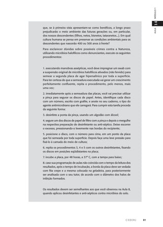 C E D E R J 81
AULA
14MÓDULO1
que, se à primeira vista apresentam-se como benéficos, a longo prazo
prejudicarão o meio ambiente das futuras gerações ou, em particular,
dos nossos descendentes (filhos, netos, bisnetos, tataranetos...). Em qual
cultura humana se pensa em preservar as condições ambientais para os
descendentes que nascerão 400 ou 500 anos à frente?
Para esclarecer dúvidas sobre possíveis crimes contra a Natureza,
utilizando micróbios halofílicos como denunciantes, execute os seguintes
procedimentos:
1. executando manobras assépticas, você deve impregnar um swab com
a suspensão original de micróbios halofílicos ativados (não fervido) para
semear a segunda placa de agar hipersalínico por toda a superfície.
Para ter certeza de que a semeadura executada vai gerar um crescimento
perfeitamente confluente, repita o procedimento, pelo menos, mais
uma vez;
2. imediatamente após a semeadura das placas, você vai precisar utilizar
a pinça para segurar os discos de papel. Antes, identifique cada disco
com um número, escrito com grafite, e anote no seu caderno, o tipo do
agente antimicrobiano que ele carregará. Para cumprir esta tarefa proceda
da seguinte forma:
3. desinfete a ponta da pinça, usando um algodão com álcool;
4. segure um dos discos de papel de filtro com a pinça e depois o mergulhe
na respectiva preparação de desinfetante ou anti-séptico. Deixe escorrer
o excesso, pressionando-o levemente nas bordas do recipiente;
5. posicione o disco, com o número para cima, em um ponto da placa
que foi semeada por toda superfície. Depois faça uma leve pressão para
fixá-lo à camada do meio de cultura;
6. repita os procedimentos 3, 4 e 5 com os outros desinfetantes, fixando
os discos em posições eqüidistantes na placa;
7. incube a placa, por 48 horas, a 37° C, com a tampa para baixo;
8. caso sua programação de aulas não coincida com o tempo da leitura dos
resultados, após o tempo de incubação, a borda da placa deve ser vedada
com fita crepe e a mesma colocada na geladeira, para posteriormente
ser analisada com o seu tutor, de acordo com o diâmetro dos halos de
inibição formados.
Os resultados devem ser semelhantes aos que você observou na Aula 8,
quando aplicou desinfetantes e anti-sépticos contra micróbios do solo.
 