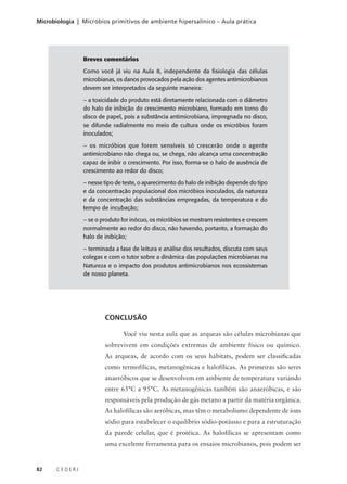 82 C E D E R J
Microbiologia | Micróbios primitivos de ambiente hipersalínico – Aula prática
Breves comentários
Como você já viu na Aula 8, independente da fisiologia das células
microbianas, os danos provocados pela ação dos agentes antimicrobianos
devem ser interpretados da seguinte maneira:
– a toxicidade do produto está diretamente relacionada com o diâmetro
do halo de inibição do crescimento microbiano, formado em torno do
disco de papel, pois a substância antimicrobiana, impregnada no disco,
se difunde radialmente no meio de cultura onde os micróbios foram
inoculados;
– os micróbios que forem sensíveis só crescerão onde o agente
antimicrobiano não chega ou, se chega, não alcança uma concentração
capaz de inibir o crescimento. Por isso, forma-se o halo de ausência de
crescimento ao redor do disco;
– nesse tipo de teste, o aparecimento do halo de inibição depende do tipo
e da concentração populacional dos micróbios inoculados, da natureza
e da concentração das substâncias empregadas, da temperatura e do
tempo de incubação;
– se o produto for inócuo, os micróbios se mostram resistentes e crescem
normalmente ao redor do disco, não havendo, portanto, a formação do
halo de inibição;
– terminada a fase de leitura e análise dos resultados, discuta com seus
colegas e com o tutor sobre a dinâmica das populações microbianas na
Natureza e o impacto dos produtos antimicrobianos nos ecossistemas
de nosso planeta.
CONCLUSÃO
Você viu nesta aula que as arqueas são células microbianas que
sobrevivem em condições extremas de ambiente físico ou químico.
As arqueas, de acordo com os seus hábitats, podem ser classificadas
como termofílicas, metanogênicas e halofílicas. As primeiras são seres
anaeróbicos que se desenvolvem em ambiente de temperatura variando
entre 65°C a 95°C. As metanogênicas também são anaeróbicas, e são
responsáveis pela produção de gás metano a partir da matéria orgânica.
As halofílicas são aeróbicas, mas têm o metabolismo dependente de íons
sódio para estabelecer o equilíbrio sódio-potássio e para a estruturação
da parede celular, que é protéica. As halofílicas se apresentam como
uma excelente ferramenta para os ensaios microbianos, pois podem ser
 