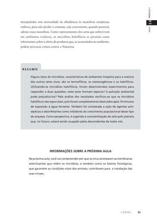 C E D E R J 83
AULA
14MÓDULO1
manipuladas sem necessidade da obediência às manobras assépticas,
embora, para não perder o costume, seja conveniente, quando possível,
adotar essas manobras. Como representantes dos seres que sobrevivem
em ambientes exóticos, os micróbios halofílicos se prestam como
informantes sobre o efeito de produtos que, se acumulados no ambiente,
podem provocar crimes contra a Natureza.
R E S U M O
Alguns tipos de micróbios, característicos de ambientes inóspitos para a maioria
dos outros seres vivos, são os termofílicos, os metanogênicos e os halofílicos.
Utilizando-se micróbios halofílicos, foram desenvolvidos experimentos para
responder a duas questões: estes seres formam esporos? A poluição ambiental
pode prejudicá-los? Pela análise dos resultados verificou-se que os micróbios
halofílicos não esporulam, pois foram completamente destruídos após 10 minutos
de exposição à água fervente. Também foi constatada a ação de agentes anti-
sépticos e desinfetantes como inibidores do crescimento populacional desse tipo
de arqueas. Como perspectiva, é sugerida a conscientização do zelo pelo planeta
que, no futuro, estará sendo ocupado pelos descendentes de todos nós.
INFORMAÇÕES SOBRE A PRÓXIMA AULA
Na próxima aula, você vai compreender por que os vírus atravessam as membranas
esterilizantes que retêm os micróbios, e também como os fatores fisiológicos,
que garantem as condições vitais dos animais, contribuem para a instalação das
suas viroses.
 