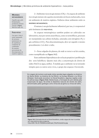 74 C E D E R J
Microbiologia | Micróbios primitivos de ambiente hipersalínico – Aula prática
2 – Ambientes ricos em gás metano (CH4
) – As arqueas de ambiente
rico em gás metano são aquelas encontradas em locais encharcados, ricos
em sedimento de matéria orgânica. Embaixo desse sedimento estão os
MICRÓBIOS METANOGÊNICOS.
O metano é um gás facilmente inflamável, por isso, é o responsável
pelo fenômeno do FOGO-FÁTUO.
As arqueas metanogênicas também podem ser cultivadas em
laboratório, mas por serem anaeróbicas, como os termofílicos, precisam
ser manipuladas nas cabines fechadas, saturadas com nitrogênio (N2
) e
gás carbônico (CO2
). Para descontaminação, deve ser seguido o mesmo
procedimento: é só abrir o tubo.
3 – Áreas salgadas do planeta, de onde se extrai o sal de cozinha,
como exemplificado na Figura 14.2.
Esses ambientes hipersalínicos são os locais propícios à proliferação
dos seres halofílicos. Quanto mais alta a concentração de cloreto de
sódio (NaCl) na água, melhor. À medida que o ambiente vai se tornando
inóspito para os outros seres vivos, o grupo das arqueas é favorecido.
MICRÓBIOS
METANOGÊNICOS
Aqueles que, pela
fermentação,
produzem metano
(reveja a Figura
10.3 da Aula 10).
FOGO-FÁTUO
Luz que é vista à
noite emanando
de terrenos
pantanosos ou
de sepulturas,
resultante da
combustão
do metano
proveniente da
decomposição da
matéria orgânica.
Em viagens de turismo você pode visitar grandes lagos salgados na América
do Norte (EUA), na América do Sul (Peru), na Europa (Rússia) e na África
(Etiópia). Você pode encontrar no litoral brasileiro, algumas regiões onde
há salinas (veja a Figura 14.2). Nestes locais, a formação do sal é obtida pela
evaporação da água. Há ainda os depósitos naturais de cloreto de sódio,
denominados pelos geólogos como minas de sal gema ou minas de halita.
Figura 14.2: Extração de sal no litoral brasileiro, onde a água do mar é contida
em reservatórios para evaporar.
http://200.156.34.70/IQM/verdeII/cap2_files/fotos/salina.jpg
 