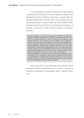 76 C E D E R J
Microbiologia | Micróbios primitivos de ambiente hipersalínico – Aula prática
No nosso cotidiano, o convívio com as arqueas halofílicas, em particular
aquelas do gênero Halobacterium, pode ser evidenciado durante uma
visita a um supermercado ou em um encontro para degustar uma
feijoada. Estamos nos referindo às carnes salgadas como costela, pé,
orelha, lombo, que foram conservadas em sal: além de não estragarem,
tiveram seu sabor modificado pela ação dos micróbios halofílicos que
nelas proliferaram. Embora estes micróbios proliferem na carne, esta
não adquire as características de podridão, porque as arqueas halofílicas
não têm enzimas do tipo desulfidrilase. Estas enzimas, ao atuarem sobre
os aminoácidos cisteína e metionina, removem o radical tio-álcool (-SH),
gerando gás sulfídrico (H2
S), cujo fortum, sugere carne podre.
Nas carnes salgadas, os micróbios do ar ou do solo não proliferam, porém
os halofílicos sim. O processo de colonização de halobactérias nas carnes
é acompanhado da digestão parcial deste produto. Por isso, se o seu
paladar é apurado, você deve ter sentido o sabor peculiar proporcionado
pelos seres halofílicos às carnes daquela feijoada.
Nesta aula prática, vamos demonstrar que é possível cultivar
micróbios halofílicos (halobacterium sp.) e avaliar o impacto de
substâncias desinfetantes ou anti-sépticas sobre o ambiente desses
seres.
• a descontaminação é facílima: basta lavar com água. Quando
a concentração de sal diminui, as arqueas halofílicas explodem, pois,
diferente das bactérias verdadeiras (eubactérias), a parede celular das
halofílicas é desprovida de mureína. Nelas a estrutura de parede é uma
capa de proteínas que se mantêm unidas e dão a forma bacilar à célula,
em função da presença do NaCl. Se a concentração de sal diminui, as
proteínas se dissociam, as células tornam-se esféricas e, finalmente,
explodem.
 