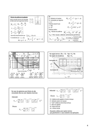 4
Cálculo da potência de agitação
2
2
v
D
L
D
L
f
m
W equ
⋅







+=
∑
&
&
Após cancelar termos da equação
de Bernoulli de Engenharia temos:
P1= P2
z1 = z2
v1 = v2
0)/( =∑ DLeq
Assumindo temporariamente que:
)(
2
W 2
u Avv
f
⋅⋅⋅⋅≅ ρ&
E considerando que
mm &
&
uu
u
WW
W ==ˆ
fEˆWˆ u =
Av ⋅⋅⋅= ρm&
DL ≈
1 2
2
ˆ
2
v
D
L
D
L
fE eq
f ⋅







+=
∑
Se:
D = diâmetro do impulsor
N = revoluções por segundo.
v = w r
Podemos assumir que:
v ∝ ND
A ∝ D2
)(
2
W 2
u Avv
f
⋅⋅⋅⋅≅ ρ&
)(
2
3
Av
f
Wu ⋅⋅⋅≅ ρ&
23
)(
2
DND
f
Wu ⋅⋅∝ ρ&
NPo = f (Re, impulsor, defletores, adimensionais geométricos)
ρ⋅⋅⋅= 53
DNNW Pou
&NPo = Número de potência
ρ⋅⋅
⋅= 53
uW
DN
NPo
&
µ
ρ⋅⋅
⋅=
)(
Re
NDD
Podemos definir:
Impulsores padrão,
semelhança
geométrica
Númerodepotência
Número de Reynolds
ρ⋅⋅
⋅= 53
DN
W
N u
Po
&
Figura 5. Número de potência versus
Reynolds para diversos impulsores
µ
ρ 2
Re
DN ⋅⋅
⋅=
Na região laminar (Re < 10): Npo = KL / Re
Na região de turbulência: Npo = KT.
5
4
1,2
Declividade=70
Declividade=50
54,0
33,053,028,0
Re
150
b
i
Po n
D
W
D
h
D
p
D
H
N 























=
−−
48,031,0
Re
85












=
−
D
h
T
H
N i
Po
Âncora:
Helicoidal:
No caso de agitadores para fluidos de alta
viscosidade deve-se usar relações empíricas:
Hi = distância entre agitador e fundo do tanque
D = diâmetro externo do impulsor
p = “pitch” (distância entre linhas de fluxo)
h = altura do agitador
W = largura das pás
nb = número de pás
54,0
33,053,028,0
Re
150
b
i
Po n
D
W
D
h
D
p
D
H
N 























=
−−
Helicoidal
Equações válidas para regime laminar,
que geralmente é o caso existente nas aplicações.
48,031,0
Re
85












=
−
D
h
T
H
N i
Po
Âncora:
 