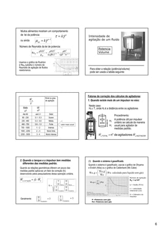 6
Muitos alimentos mostram um comportamento
de lei da potência: n
kγτ &=
1−
= n
ap kγµ &
21
2
1
22
)(
Re −−−
=== nnn
ap
lp
Nk
D
Nk
NDND
β
ρ
β
ρ
µ
ρ
ou ainda
Número de Reynolds da lei de potencia:
Usamos o gráfico de Rushton
e Relp substitui o número de
Reynolds de agitação de fluidos
newtonianos. Para obter a relação (potência/volume)
pode ser usada a tabela seguinte:
Intensidade de
agitação de um fluido
Potencia
Volume
Muito intensa3 - 42250 - 3000
Muito forte2 – 31500 - 2250
Intensa1 – 2750 - 1500
Forte0.6 - 1.0460 - 750
Média0.3 - 0.6230 - 460
Suave0.1 - 0.380 - 230
Débilaté 0.1Até 80
HP
m3
Watts
m3
Nível ou grau
de agitação
V
Wu
&
valor mais usual
Fatores de correção dos cálculos de agitadores:
1. Quando existe mais de um impulsor no eixo:
Hl
AGITADOR
o
TOTAL agitadoresden uu WW && ⋅=
Hl
Procedimento:
A potência útil por impulsor
unitário se calcula da maneira
usual para agitador de
medidas padrão.
Neste caso:
Hl ≅ T, onde Hl é a distância entre os agitadores
2. Quando o tanque e o impulsor tem medidas
diferentes das medidas padrão.
PADRÃOPADRÃO
REALREAL
D
H
D
T
D
H
D
T
fc
























=
WfcW ucorrigidau
&& ⋅=
3
D
H
PADRÃO
=





Geralmente: 3
D
T
PADRÃO
=





Quando as relações geométricas diferem um pouco das
medidas padrão aplica-se um fator de correção (fc)
desenvolvido pelos pesquisadores dessa operação unitária.
(3) Quando o sistema é gaseificado.
Quando o sistema é gaseificado, usa-se o gráfico de Ohyama
e Endoh (Aiba) ou o gráfico de Calderbank (Mc Cabe):
gás)semlíquidoparacalculadauW(
W
g,W
g,W &
&
&
&






=
u
u
u
q = Vazão (ft3/s)
n = velocidade
rotacional (r/s)
D = Diâmetro do
impulsor
Número de agitação:
NQ = q/nD3
P =Potencia com gás
Po= Potencia sem gás
(Po)
Po
P
g,W 





=u&
 