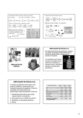 8
O agitador calculado vai atuar em cima de que volume?
508.0=Di
333
34.0
756
1
250
78.2
696
mmm
WWútil HP
W
HPW
V
=×==
&
mDiDt 524.1508.033 =×==
3332
78.2)524.1(
444
mDtHDtVolume L =×=×=××=
πππ
Qual será a potencia útil por unidade de volume?
Quando se procura os índices de
intensidade de agitação em HP/m3 se
vê que tipo de agitação ocorrerá
nesse tanque:
0.3 → 0.6 HP/m3
Agitação média
Muito forte2 – 31500 - 2250
Intensa1 – 2750 - 1500
Forte0.6 - 1.0460 - 750
Média0.3 - 0.6230 - 460
Suave0.1 - 0.380 - 230
HP
m3
Watts
m3
Geralmente se procede da forma inversa:
Nível de
agitação
desejado
Tabela de
índices
Wútil /V
u3
u
WLíquidoVolume
m
W &
&
=×
Verificação de
regime e NPo
Volume
Líquido
Dt Di
53Po
DN
W
N útil
µ
&
=
5
Po
3
DN
W
N útil
µ
&
=
gráficodoN:regimedetipodoSuposição Po
N
)(tabelasmecânica
útil
motor
W
W
η
&
& = Tabelas de
motores
AMPLIAAMPLIAÇÇÃO DEÃO DE
ESCALAESCALA
AMPLIAAMPLIAÇÇÃO DE ESCALA (1)ÃO DE ESCALA (1)
No desenvolvimento de processos, precisa-
se passar da escala de laboratório para a
escala de planta piloto e desta para o
tamanho industrial.
As condições que tiveram
sucesso na escala menor
devem ser mantidas no
tamanho maior, mantendo
também a semelhança
geométrica.
AMPLIAAMPLIAÇÇÃO DE ESCALA (2)ÃO DE ESCALA (2)
O cálculo da potência consumida é uma
parte do problema. Existe sempre um
resultado esperado da agitação. O fator de
ampliação de escala precisa ser
determinado experimentalmente. Pode ser:
1. Semelhança geométrica (dos casos:
regime laminar e turbulento);
2. Igual potencia por unidade de volume;
3. Igualdade na velocidade periférica;
4. Outros
Variáveis de Mistura Tanque
1
Tanque
2
Tanque
3
NRe 172 345 688
NFr 3.5 1.75 0.87
NWe 3700 7500 1500
Velocidade do Eixo (m/min) 305 305 305
W/V (kW/m3) 13.65 6.86 3.675
W (Watts) 127 516 2200
ND3 (m3/min) 0.56 2.23 9.0
0.110.230.3Indicador da qualidade
do processamento
 