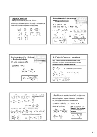 9
Ampliação de escala
CritCritéérios:rios: dependerão do objetivo do processo
21
2121
2121
;






=











=











=











=











=





T
w
T
w
;
L
W
L
W
D
H
D
H
;
D
H
D
H
;
D
T
D
T
bb
ii
Semelhança geométrica entre o modelo (1) e o protótipo (2).
Esta condição deve cumprir-se em todos os casos.
5
2
3
2
2
5
1
3
1
1
DN
uW
DN
uW
ρρ
&&
=
∴ 2
22
2
11 DNDN =⇔
3
2
2
2
2
3
1
2
1
1
DN
uW
DN
uW &&
=⇔
NN 2
22
2
11
µ
ρ
µ
ρ DD
=
3
2
2
2
3
1
2
12
1
DN
DNuW
uW
&
& =
22
112
1
DN
DNuW
uW
&
& =
Semelhança geométrica e dinâmica
1.1 Regime laminar
NPo= f(Re); Re < 300
Neste caso: Re1= Re2 e NPo1= NPo2
Como NPo1 = NPo2:
5
2
3
2
2
5
1
3
1
1
DN
uW
DN
uW
ρρ
&&
=
5
2
3
2
5
1
3
12
1
DN
DNuW
uW
&
& =
Semelhança geométrica e dinâmica
1.2 Regime turbulento
NPo ≅ cte, independe de Re
3
2
2
L2
2
2
2
2
3
1
1
L1
2
1
1
1
Di
Di
H
Di
T
uW
Di
Di
H
Di
T
uW












=












&&
2. (Potencia / volume) = constante
tanquenolíquidodovolumeV
V
uW
V
uW
T
T2
2
.
T1
1
.
==
21
L2
2
2
2
L1
2
1
1
DieDipordividindo
HT
4
Wu
HT
4
Wu
ππ
=
Usos: Extração líquido-líquido; transferência de massa ;
dispersões gás-líquido; dissolução de sólido em líquidos;
transferência de calor; mistura de líquidos, etc
2
2
3
2
2
1
3
1 DiNDiN =
3
2
2
L2
2
2
2
2
3
1
1
L1
2
1
1
1
Di
Di
H
Di
T
uW
Di
Di
H
Di
T
uW












=












&&
3
2
2
2
2
3
2
3
1
1
2
1
3
1 D
uW
DN
11
D
uW
DN
11 &&
ρρ
=
NPoNPo 21 =
3
2
2
3
1
1
Di
Wu
Di
Wu
=
2
1
3
1
3
2
21
Di
Di
N
N
WuWu ⋅⋅=
Finalmente combinando as equações
Considerando: e agrupando os termos:
Utilizando as relações de
semelhança geométrica
padrão:
3
2
3
1
21
Di
Di
WuWu =
3
1
3
2
2
2
2
1
N
N
Di
Di
=
2
1
2
2
2
1
21
Di
Di
Di
Di
WuWu ⋅=
3. Igualdade na velocidade periférica do agitador
Quando interessa manter a tensão de cisalhamento:
no protótipo e no modelo de escala maior.
vp =π D1 N1 = π D2 N2 ⇒ D1 N1= D2 N2
Como NPo1 = NPo2:
1 2
2 2
1 2
W u W u
D D
=
& &
Este é um critério que
assegura uma dispersão
equivalente em ambos
sistemas
2
2
2
12
1
D
DuW
uW
&
& =
5
2
3
2
2
5
1
3
1
1
DN
uW
DN
uW
ρρ
&&
=
 
